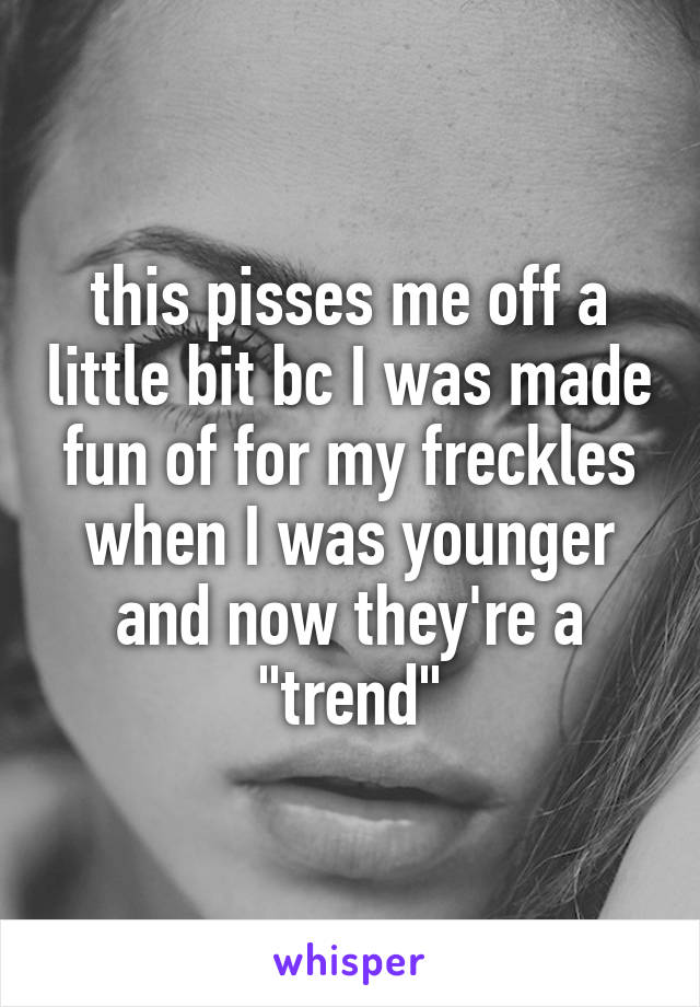 this pisses me off a little bit bc I was made fun of for my freckles when I was younger and now they're a "trend"