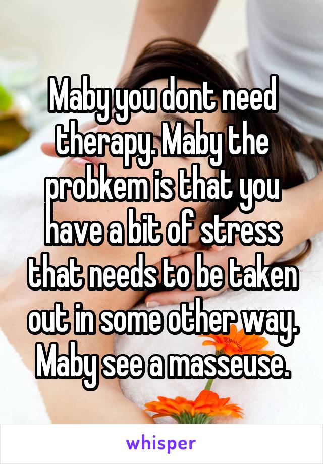 Maby you dont need therapy. Maby the probkem is that you have a bit of stress that needs to be taken out in some other way. Maby see a masseuse.