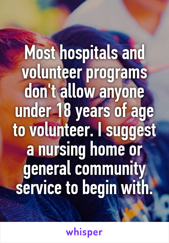 Most hospitals and volunteer programs don't allow anyone under 18 years of age to volunteer. I suggest a nursing home or general community service to begin with.