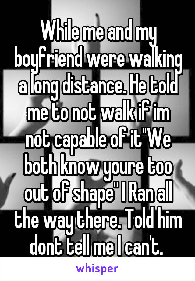 While me and my boyfriend were walking a long distance. He told me to not walk if im not capable of it"We both know youre too out of shape" I Ran all the way there. Told him dont tell me I can't. 