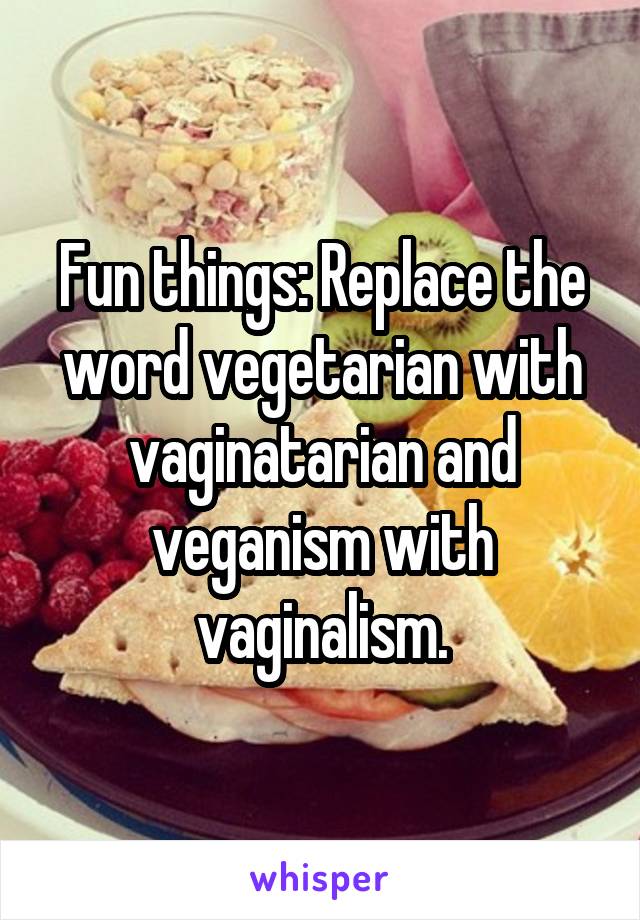 Fun things: Replace the word vegetarian with vaginatarian and veganism with vaginalism.