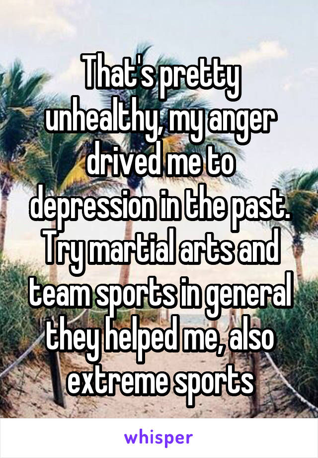 That's pretty unhealthy, my anger drived me to depression in the past. Try martial arts and team sports in general they helped me, also extreme sports