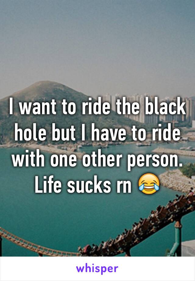 I want to ride the black hole but I have to ride with one other person. Life sucks rn 😂