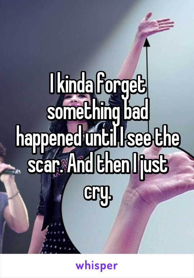 I kinda forget something bad happened until I see the scar. And then I just cry.