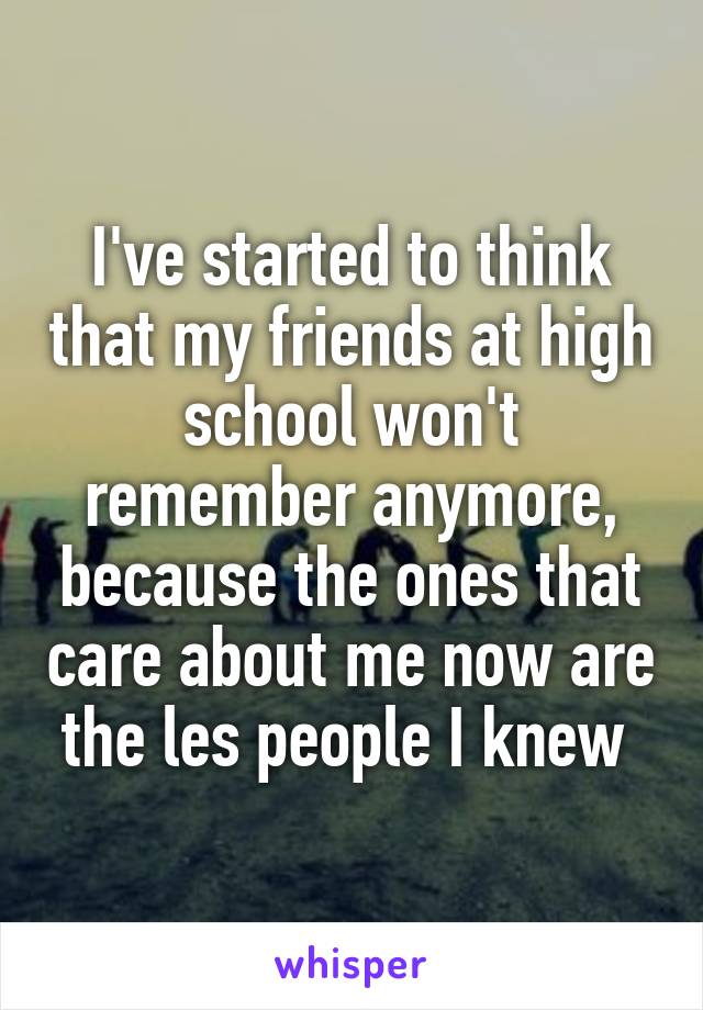 I've started to think that my friends at high school won't remember anymore, because the ones that care about me now are the les people I knew 