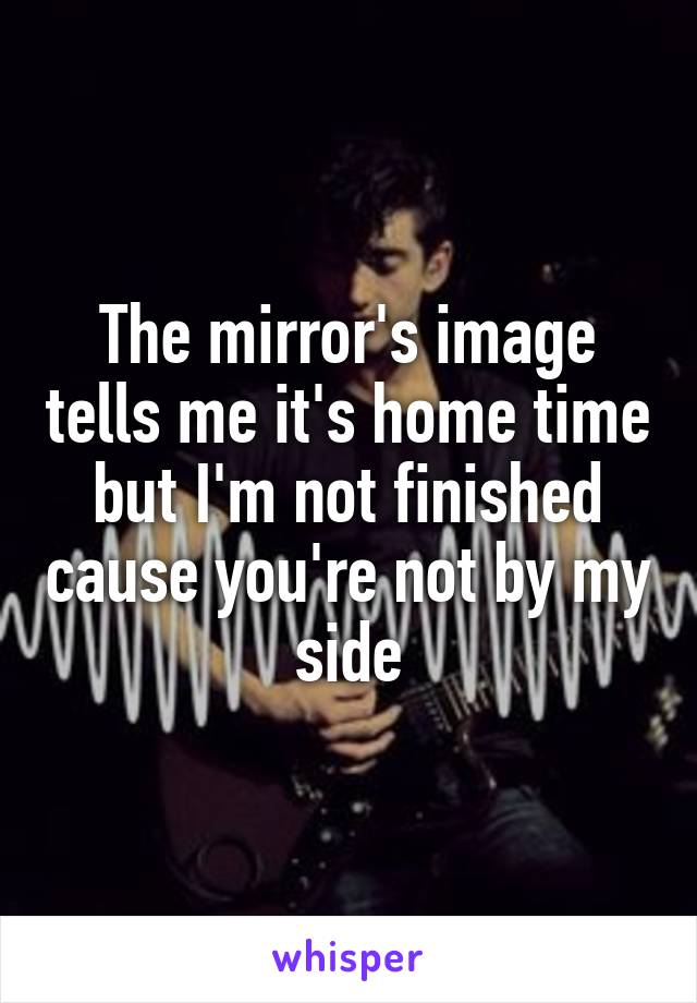 The mirror's image tells me it's home time but I'm not finished cause you're not by my side