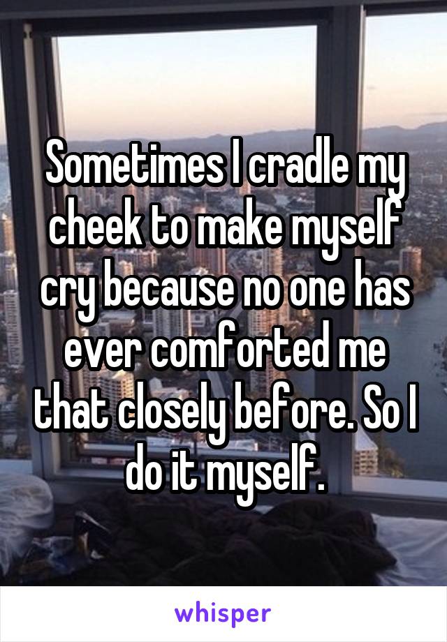 Sometimes I cradle my cheek to make myself cry because no one has ever comforted me that closely before. So I do it myself.