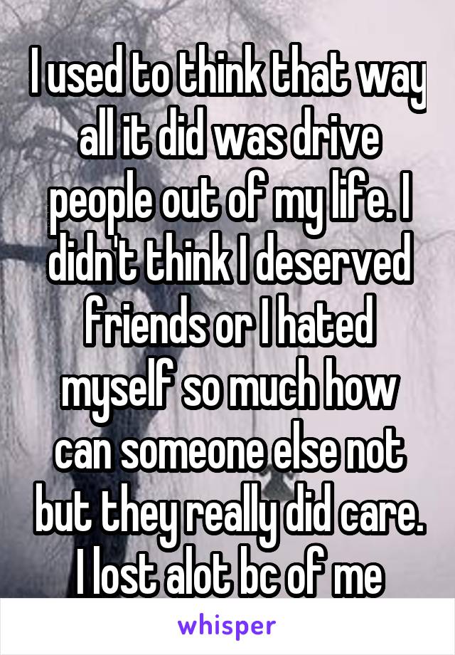 I used to think that way all it did was drive people out of my life. I didn't think I deserved friends or I hated myself so much how can someone else not but they really did care. I lost alot bc of me