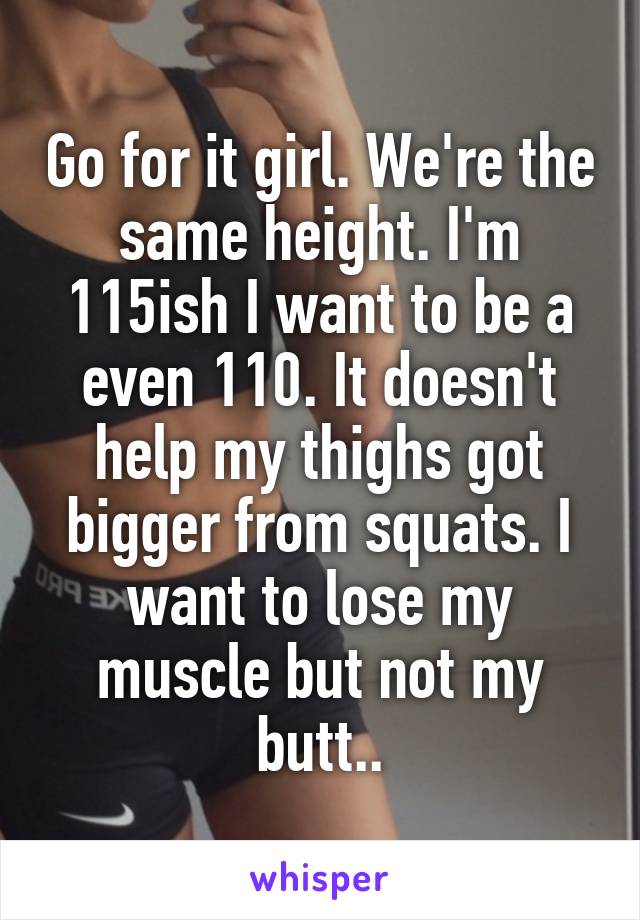 Go for it girl. We're the same height. I'm 115ish I want to be a even 110. It doesn't help my thighs got bigger from squats. I want to lose my muscle but not my butt..
