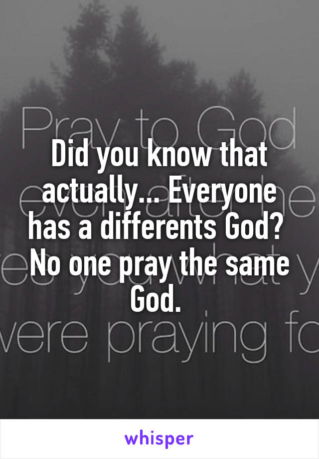 Did you know that actually... Everyone has a differents God? 
No one pray the same God. 