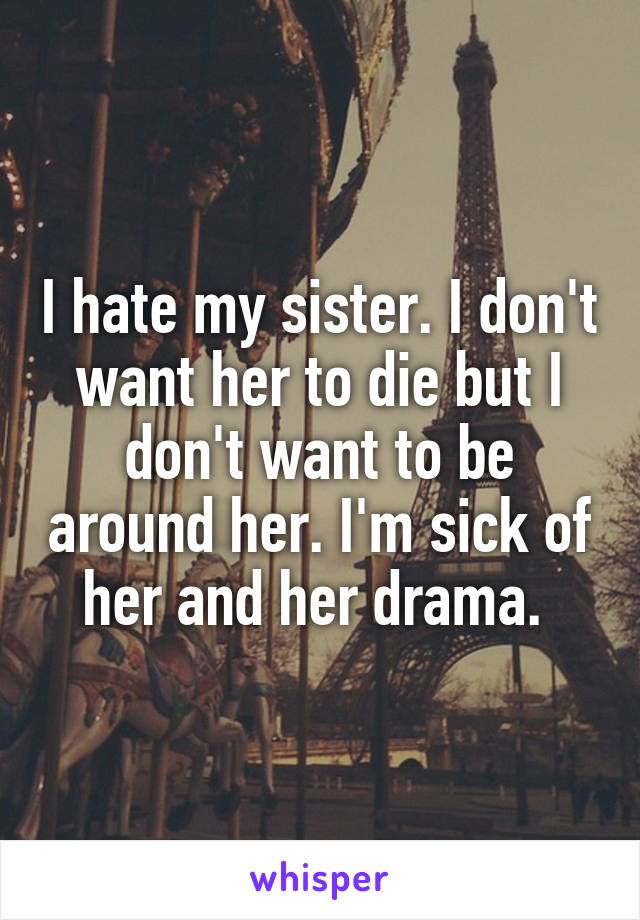I hate my sister. I don't want her to die but I don't want to be around her. I'm sick of her and her drama. 