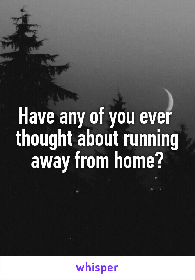 Have any of you ever  thought about running away from home?