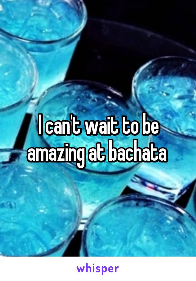 I can't wait to be amazing at bachata 
