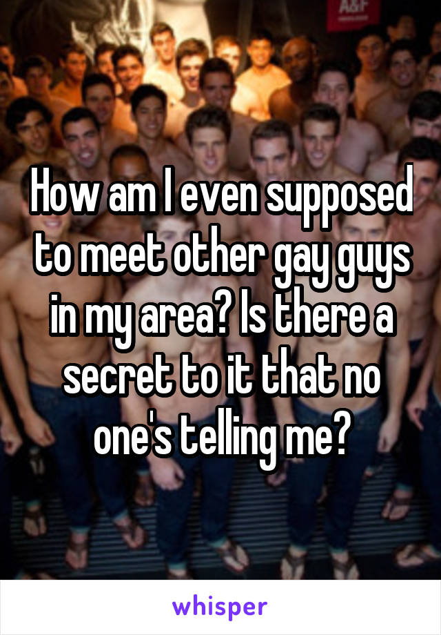 How am I even supposed to meet other gay guys in my area? Is there a secret to it that no one's telling me?