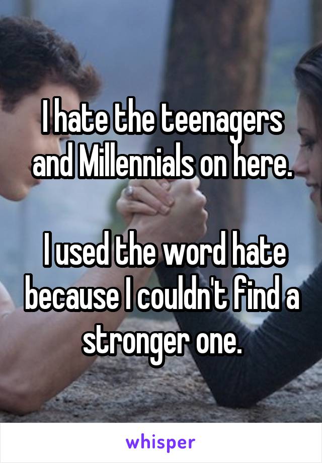 I hate the teenagers and Millennials on here.

 I used the word hate because I couldn't find a stronger one.