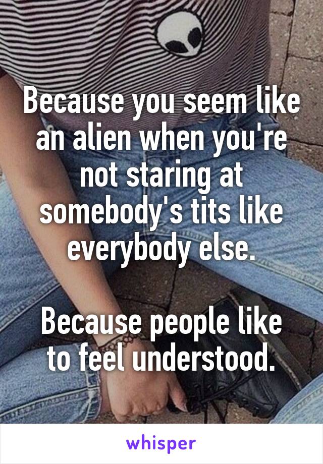 Because you seem like an alien when you're not staring at somebody's tits like everybody else.

Because people like to feel understood.
