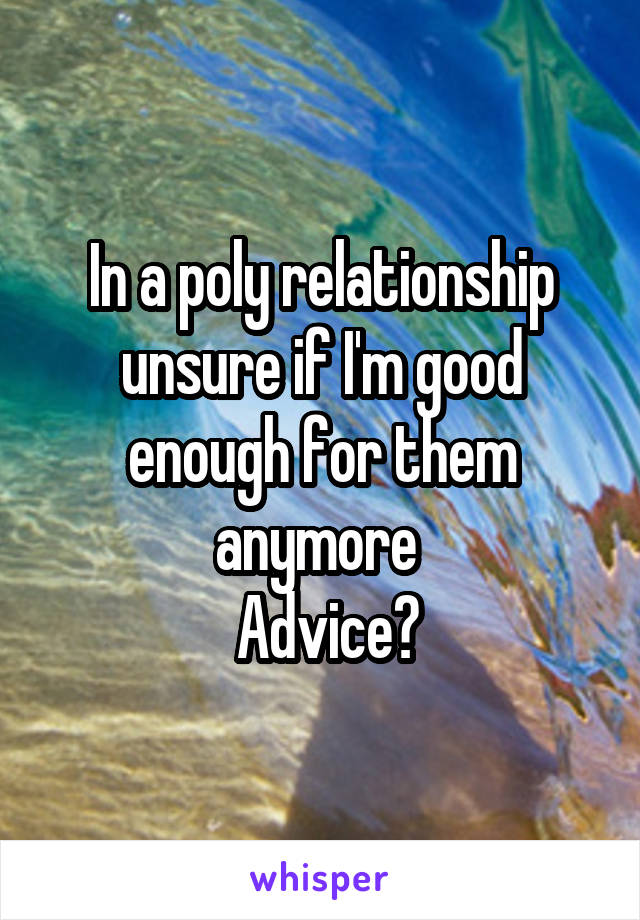 In a poly relationship unsure if I'm good enough for them anymore 
 Advice?