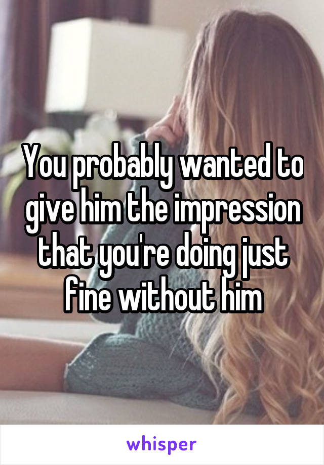 You probably wanted to give him the impression that you're doing just fine without him
