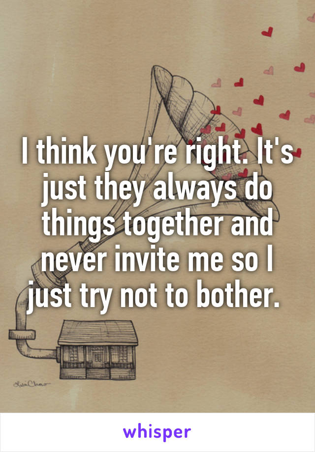 I think you're right. It's just they always do things together and never invite me so I just try not to bother. 