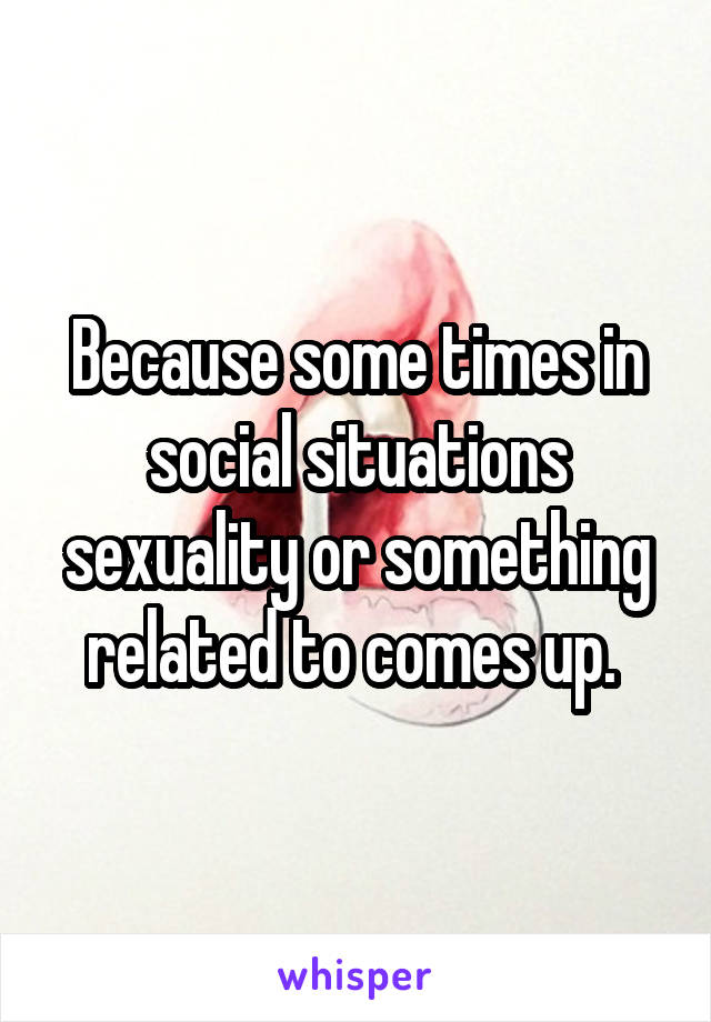 Because some times in social situations sexuality or something related to comes up. 