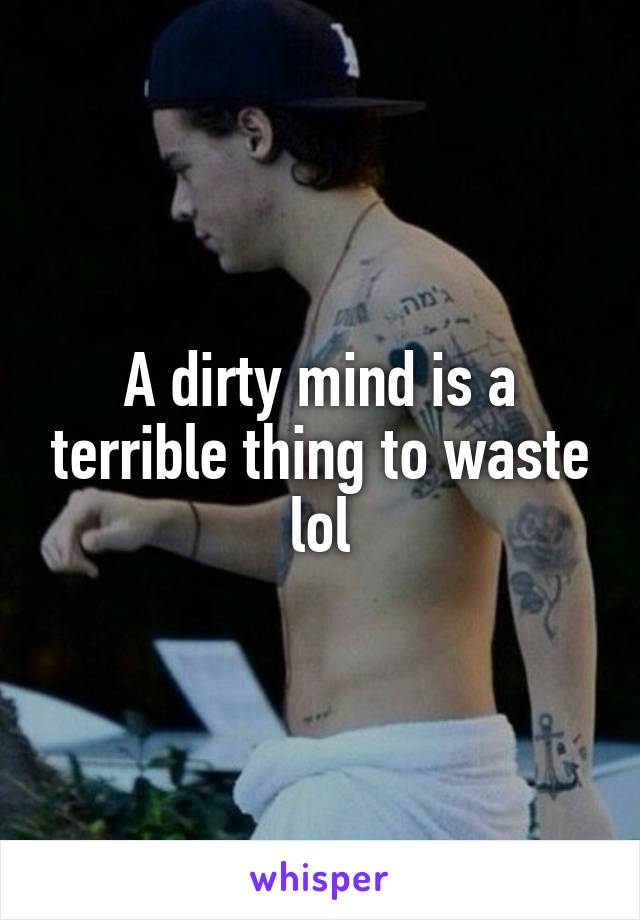 A dirty mind is a terrible thing to waste lol