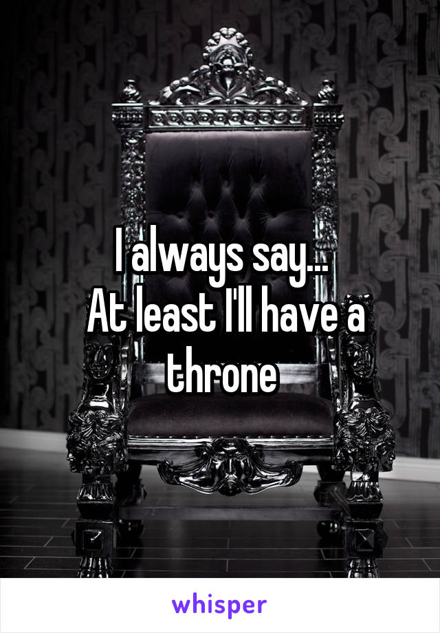 I always say...
 At least I'll have a throne