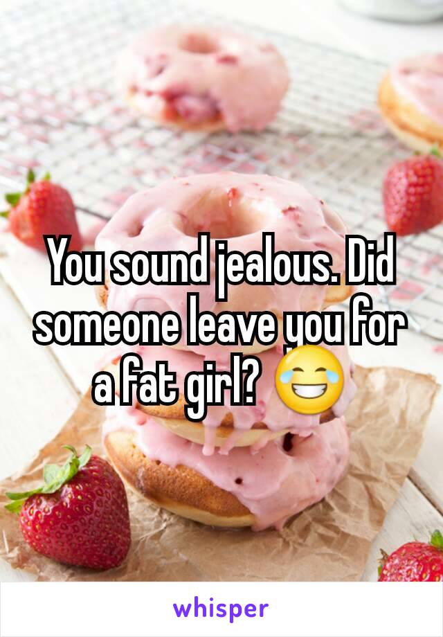 You sound jealous. Did someone leave you for a fat girl? 😂