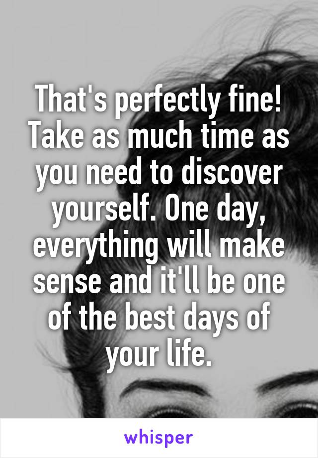 That's perfectly fine! Take as much time as you need to discover yourself. One day, everything will make sense and it'll be one of the best days of your life.