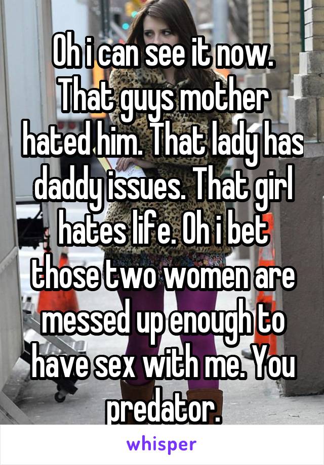 Oh i can see it now. That guys mother hated him. That lady has daddy issues. That girl hates life. Oh i bet those two women are messed up enough to have sex with me. You predator.