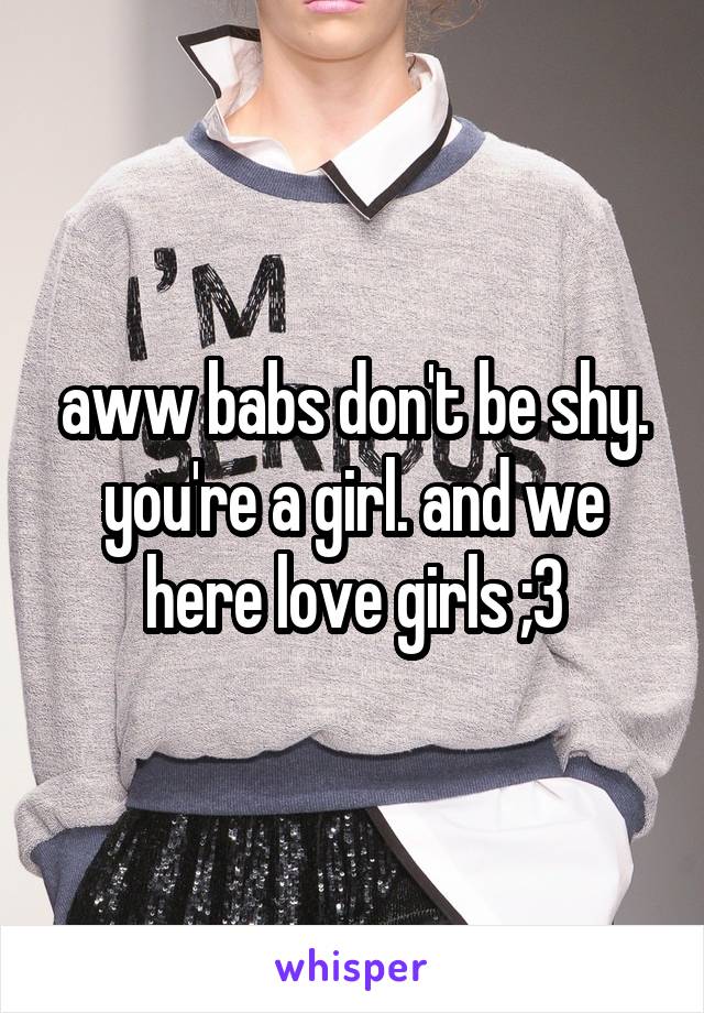 aww babs don't be shy. you're a girl. and we here love girls ;3