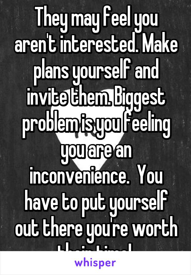 They may feel you aren't interested. Make plans yourself and invite them. Biggest problem is you feeling you are an inconvenience.  You have to put yourself out there you're worth their time! 