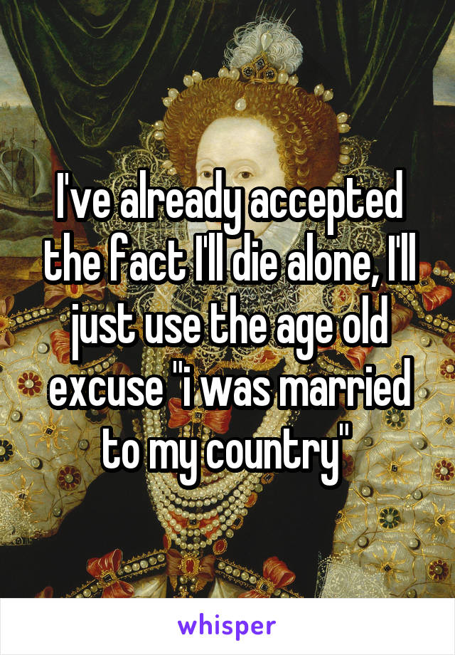 I've already accepted the fact I'll die alone, I'll just use the age old excuse "i was married to my country" 