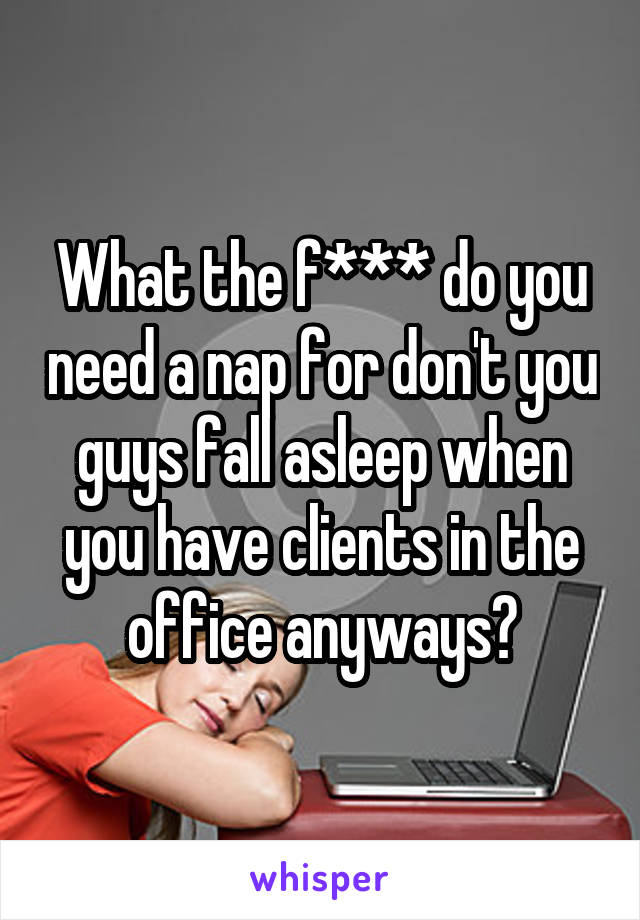 What the f*** do you need a nap for don't you guys fall asleep when you have clients in the office anyways?