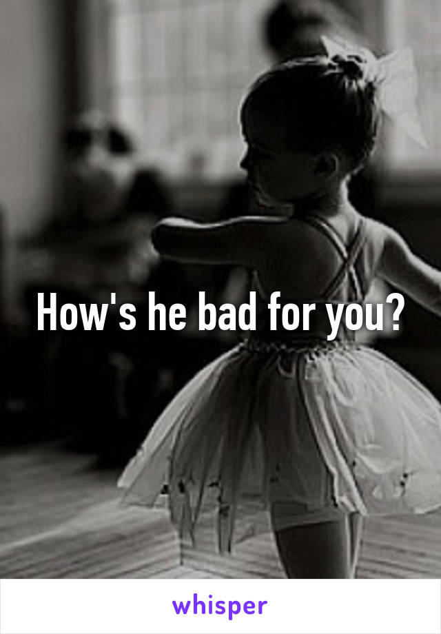 How's he bad for you?