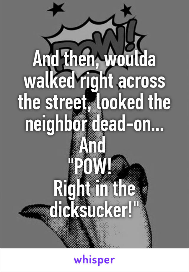 And then, woulda walked right across the street, looked the neighbor dead-on... And 
"POW!  
Right in the dicksucker!"