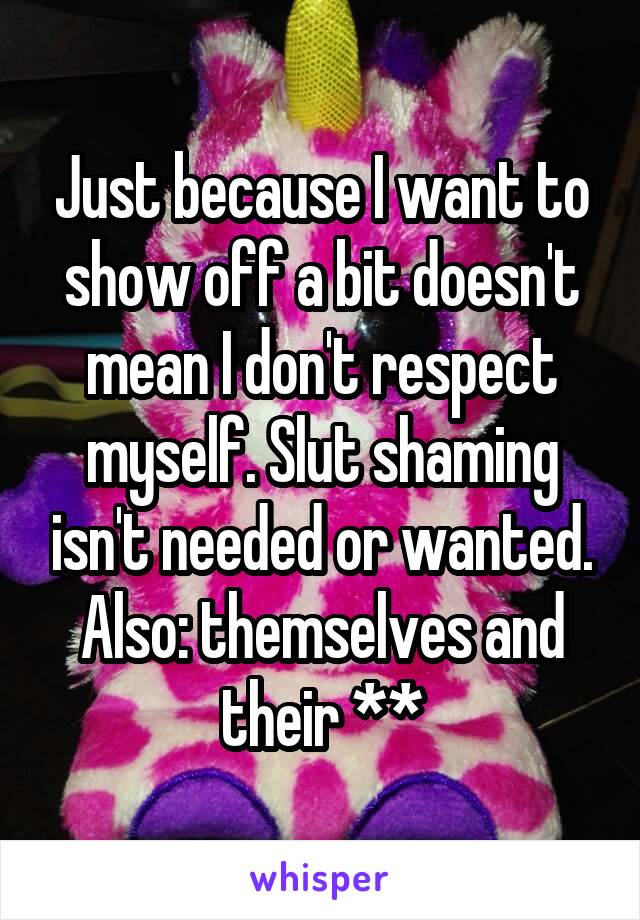 Just because I want to show off a bit doesn't mean I don't respect myself. Slut shaming isn't needed or wanted. Also: themselves and their **