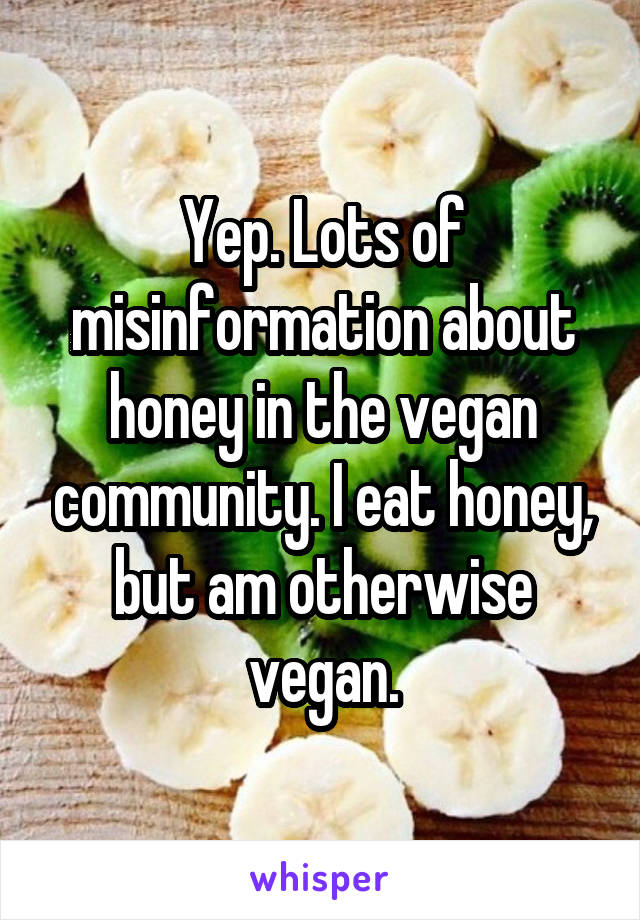 Yep. Lots of misinformation about honey in the vegan community. I eat honey, but am otherwise vegan.