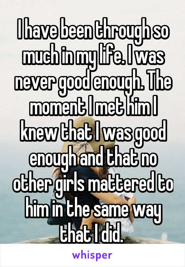 I have been through so much in my life. I was never good enough. The moment I met him I knew that I was good enough and that no other girls mattered to him in the same way that I did. 