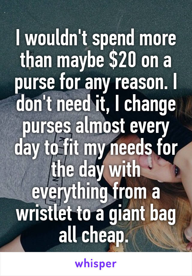 I wouldn't spend more than maybe $20 on a purse for any reason. I don't need it, I change purses almost every day to fit my needs for the day with everything from a wristlet to a giant bag all cheap. 