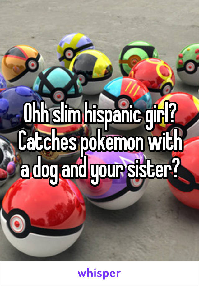 Ohh slim hispanic girl? Catches pokemon with a dog and your sister?