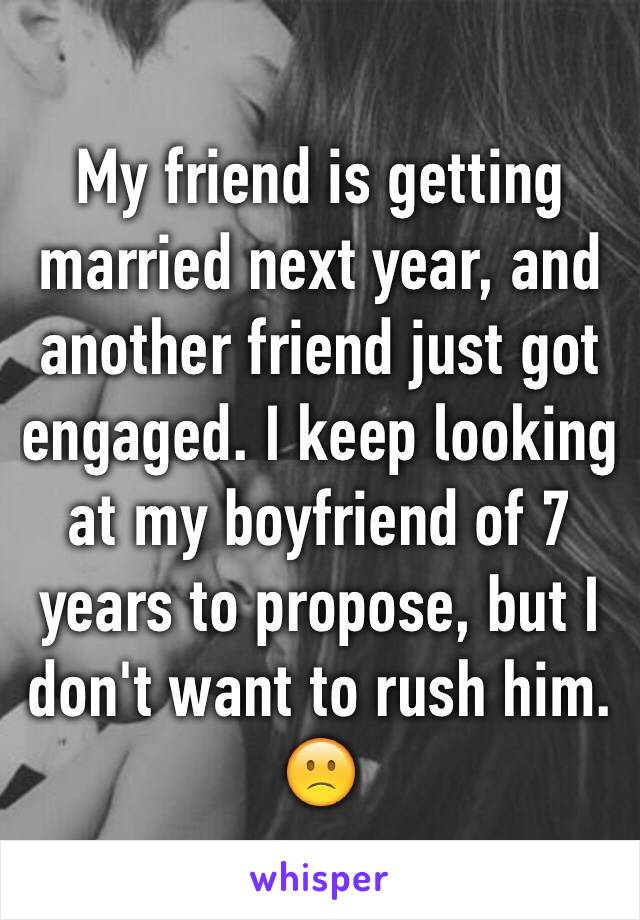 My friend is getting married next year, and another friend just got engaged. I keep looking at my boyfriend of 7 years to propose, but I don't want to rush him. 🙁