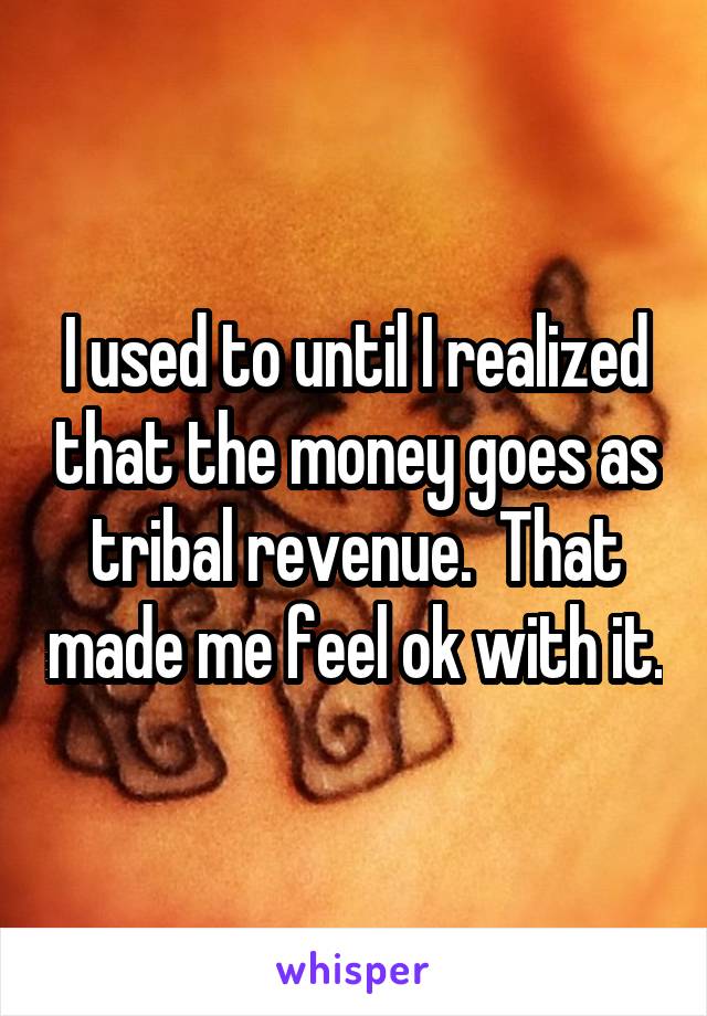 I used to until I realized that the money goes as tribal revenue.  That made me feel ok with it.