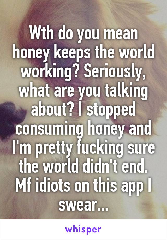 Wth do you mean honey keeps the world working? Seriously, what are you talking about? I stopped consuming honey and I'm pretty fucking sure the world didn't end. Mf idiots on this app I swear...