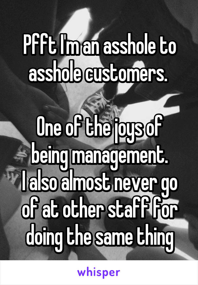 Pfft I'm an asshole to asshole customers. 

One of the joys of being management.
I also almost never go of at other staff for doing the same thing