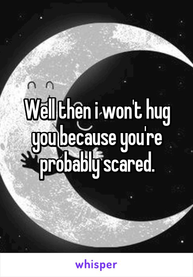 Well then i won't hug you because you're probably scared.