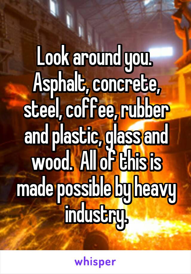 Look around you.  Asphalt, concrete, steel, coffee, rubber and plastic, glass and wood.  All of this is made possible by heavy industry.