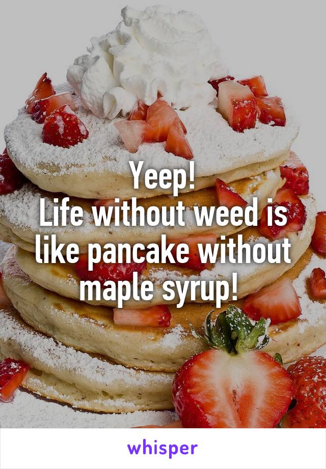 Yeep!
Life without weed is like pancake without maple syrup! 