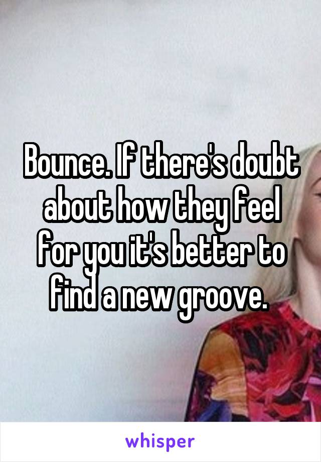 Bounce. If there's doubt about how they feel for you it's better to find a new groove. 