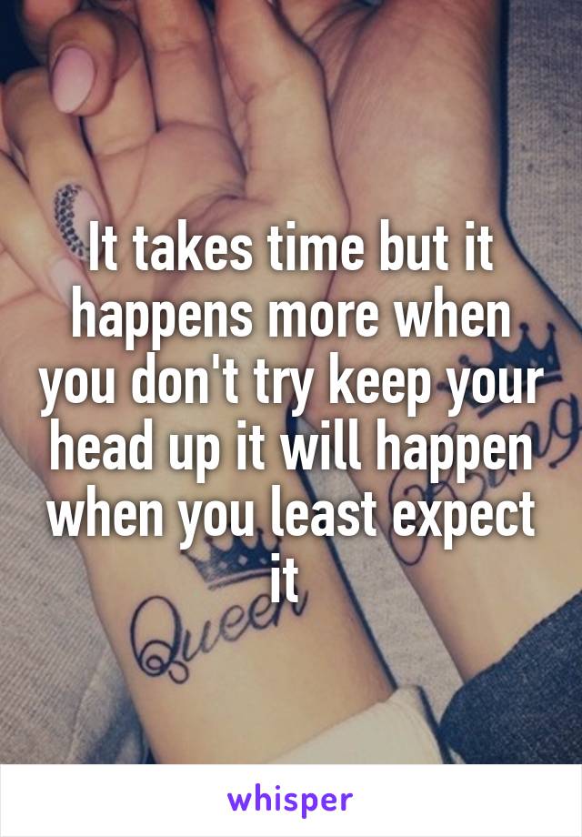 It takes time but it happens more when you don't try keep your head up it will happen when you least expect it 