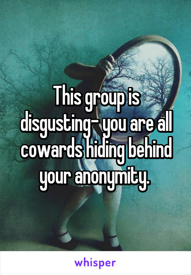 This group is disgusting- you are all cowards hiding behind your anonymity. 